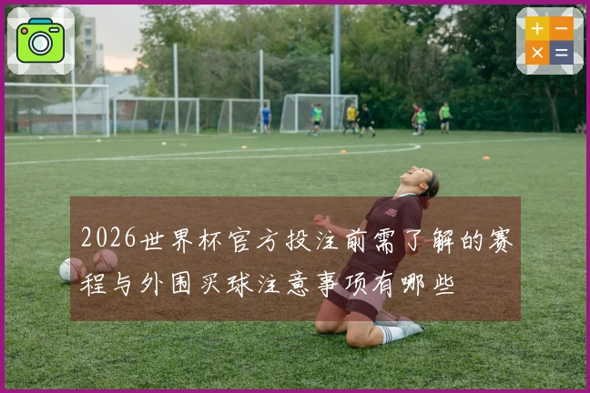 2026世界杯官方投注前需了解的赛程与外围买球注意事项有哪些